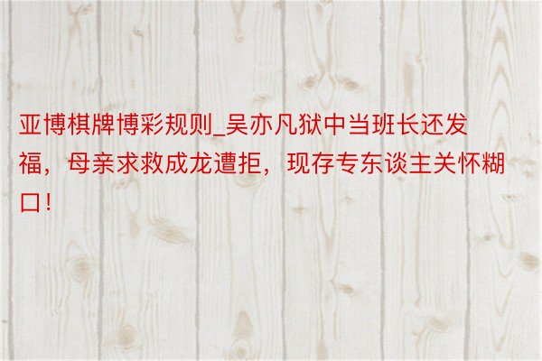 亚博棋牌博彩规则_吴亦凡狱中当班长还发福，母亲求救成龙遭拒，现存专东谈主关怀糊口！