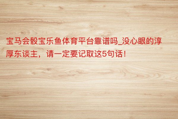 宝马会骰宝乐鱼体育平台靠谱吗_没心眼的淳厚东谈主，请一定要记取这5句话！