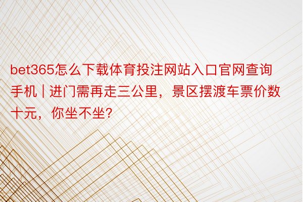 bet365怎么下载体育投注网站入口官网查询手机 | 进门需再走三公里，景区摆渡车票价数十元，你坐不坐？
