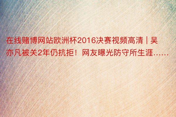 在线赌博网站欧洲杯2016决赛视频高清 | 吴亦凡被关2年仍抗拒！网友曝光防守所生涯……