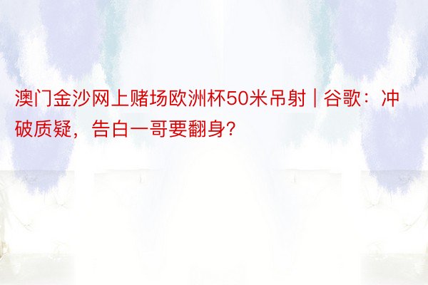 澳门金沙网上赌场欧洲杯50米吊射 | 谷歌：冲破质疑，告白一哥要翻身？