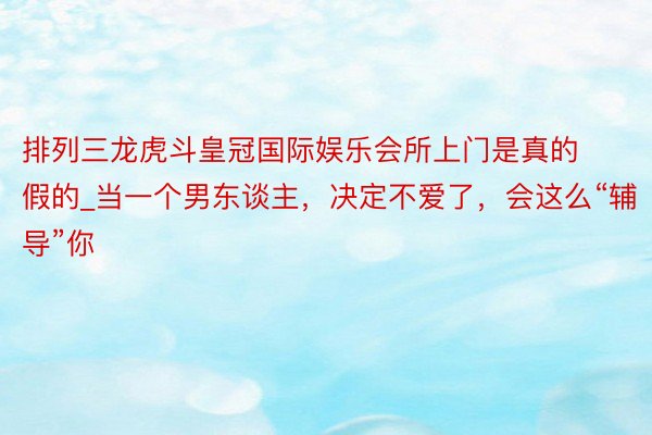 排列三龙虎斗皇冠国际娱乐会所上门是真的假的_当一个男东谈主，决定不爱了，会这么“辅导”你