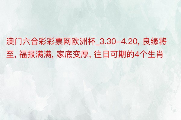 澳门六合彩彩票网欧洲杯_3.30-4.20, 良缘将至, 福报满满, 家底变厚, 往日可期的4个生肖