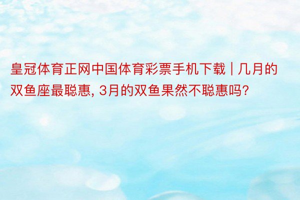 皇冠体育正网中国体育彩票手机下载 | 几月的双鱼座最聪惠, 3月的双鱼果然不聪惠吗?