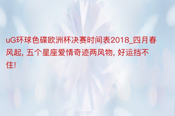 uG环球色碟欧洲杯决赛时间表2018_四月春风起, 五个星座爱情奇迹两风物, 好运挡不住!