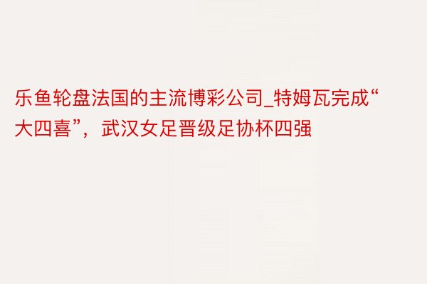 乐鱼轮盘法国的主流博彩公司_特姆瓦完成“大四喜”，武汉女足晋级足协杯四强