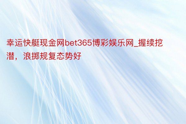 幸运快艇现金网bet365博彩娱乐网_握续挖潜，浪掷规复态势好