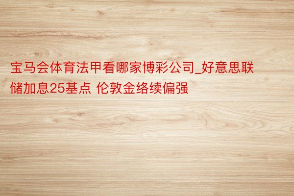 宝马会体育法甲看哪家博彩公司_好意思联储加息25基点 伦敦金络续偏强