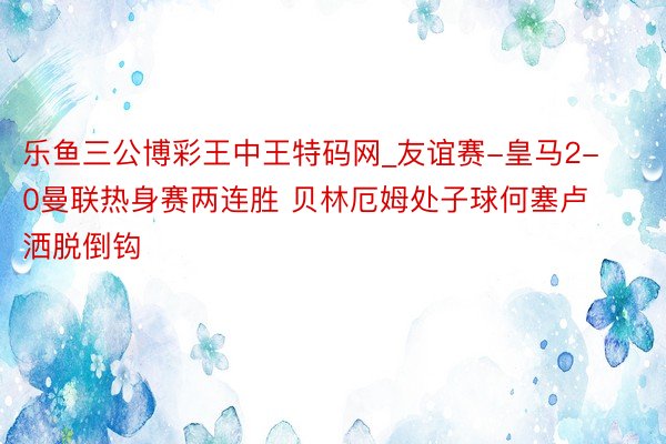 乐鱼三公博彩王中王特码网_友谊赛-皇马2-0曼联热身赛两连胜 贝林厄姆处子球何塞卢洒脱倒钩