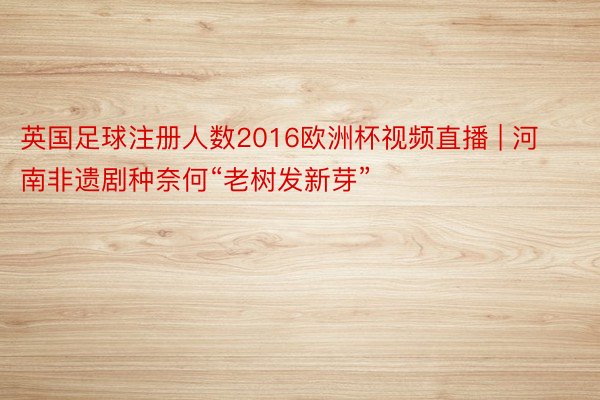 英国足球注册人数2016欧洲杯视频直播 | 河南非遗剧种奈何“老树发新芽”