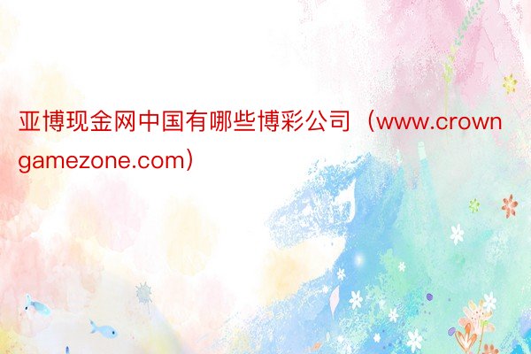 亚博现金网中国有哪些博彩公司（www.crowngamezone.com）