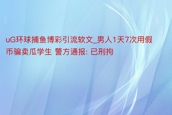 uG环球捕鱼博彩引流软文_男人1天7次用假币骗卖瓜学生 警方通报: 已刑拘
