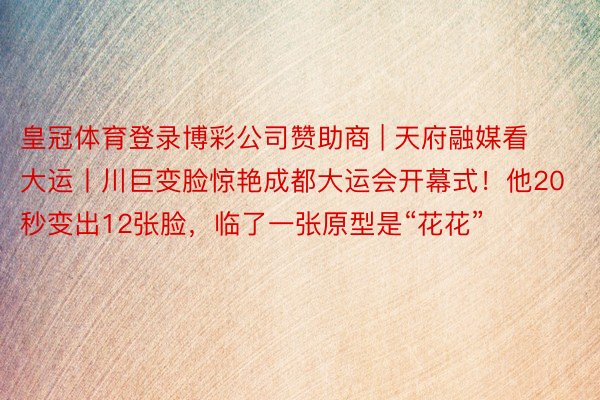 皇冠体育登录博彩公司赞助商 | 天府融媒看大运丨川巨变脸惊艳成都大运会开幕式！他20秒变出12张脸，临了一张原型是“花花”