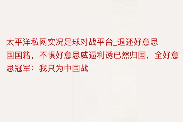 太平洋私网实况足球对战平台_退还好意思国国籍，不惧好意思威逼利诱已然归国，全好意思冠军：我只为中国战