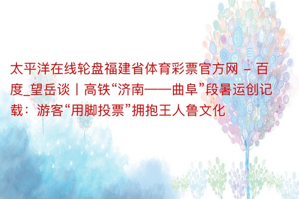 太平洋在线轮盘福建省体育彩票官方网 - 百度_望岳谈丨高铁“济南——曲阜”段暑运创记载：游客“用脚投票”拥抱王人鲁文化