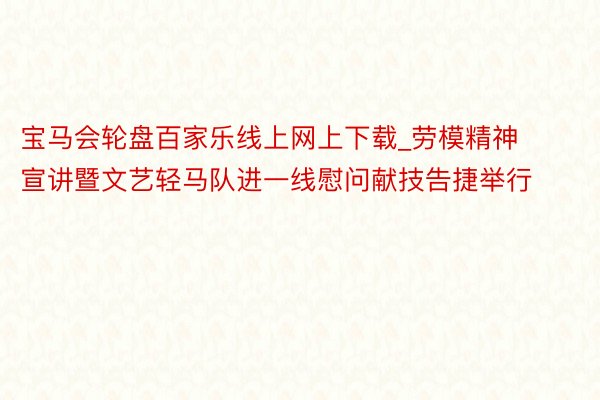 宝马会轮盘百家乐线上网上下载_劳模精神宣讲暨文艺轻马队进一线慰问献技告捷举行