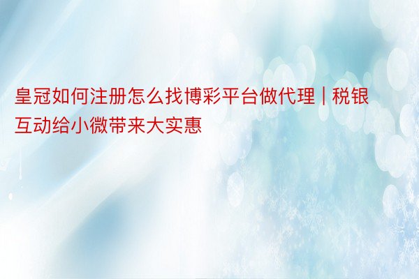 皇冠如何注册怎么找博彩平台做代理 | 税银互动给小微带来大实惠