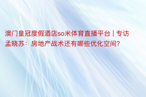 澳门皇冠度假酒店so米体育直播平台 | 专访孟晓苏：房地产战术还有哪些优化空间？