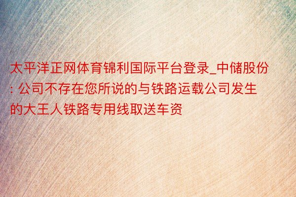 太平洋正网体育锦利国际平台登录_中储股份: 公司不存在您所说的与铁路运载公司发生的大王人铁路专用线取送车资