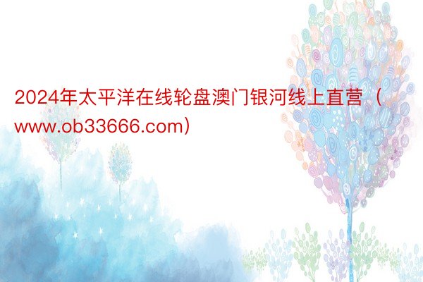 2024年太平洋在线轮盘澳门银河线上直营（www.ob33666.com）