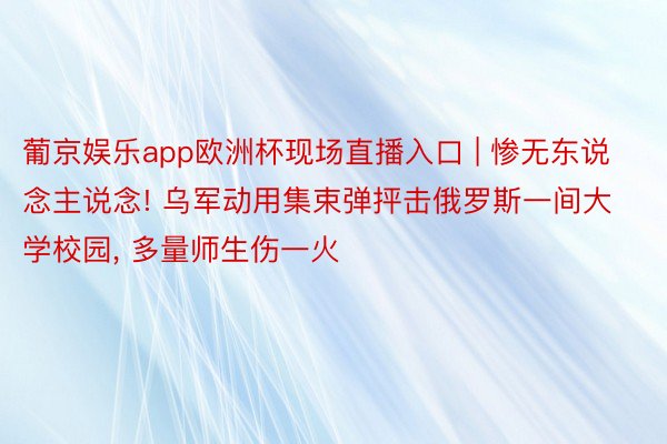 葡京娱乐app欧洲杯现场直播入口 | 惨无东说念主说念! 乌军动用集束弹抨击俄罗斯一间大学校园， 多量师生伤一火