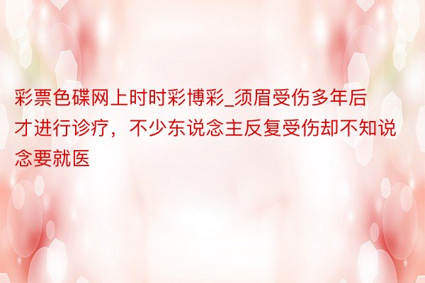 彩票色碟网上时时彩博彩_须眉受伤多年后才进行诊疗，不少东说念主反复受伤却不知说念要就医