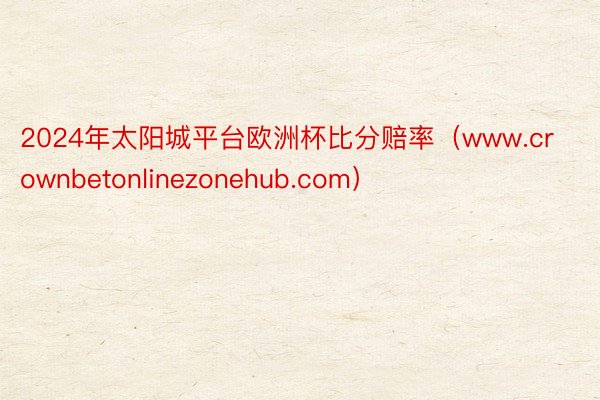 2024年太阳城平台欧洲杯比分赔率（www.crownbetonlinezonehub.com）