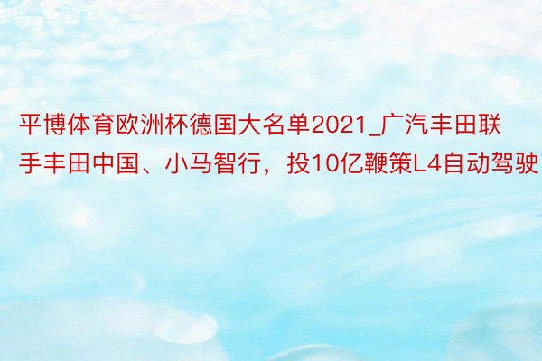 平博体育欧洲杯德国大名单2021_广汽丰田联手丰田中国、小马智行，投10亿鞭策L4自动驾驶