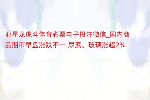 亚星龙虎斗体育彩票电子投注微信_国内商品期市早盘涨跌不一 尿素、玻璃涨超2%