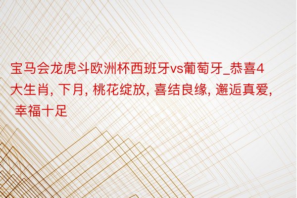 宝马会龙虎斗欧洲杯西班牙vs葡萄牙_恭喜4大生肖, 下月, 桃花绽放, 喜结良缘, 邂逅真爱, 幸福十足