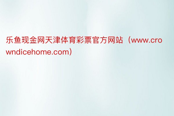 乐鱼现金网天津体育彩票官方网站（www.crowndicehome.com）
