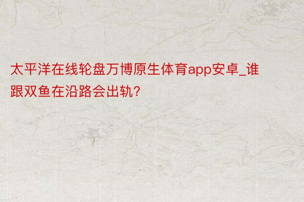 太平洋在线轮盘万博原生体育app安卓_谁跟双鱼在沿路会出轨?