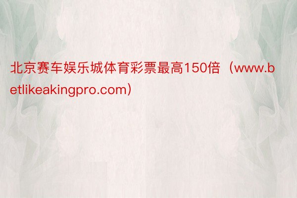 北京赛车娱乐城体育彩票最高150倍（www.betlikeakingpro.com）