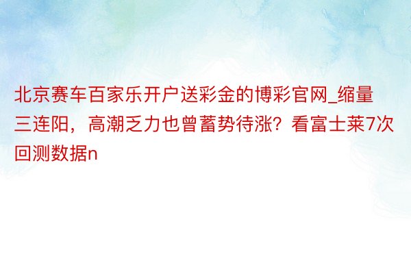 北京赛车百家乐开户送彩金的博彩官网_缩量三连阳，高潮乏力也曾蓄势待涨？看富士莱7次回测数据n