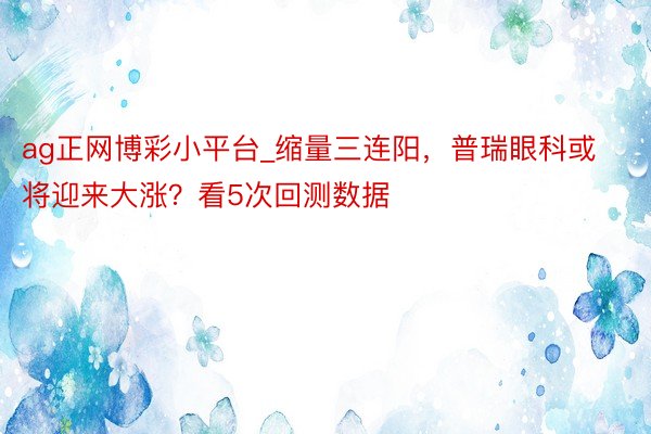 ag正网博彩小平台_缩量三连阳，普瑞眼科或将迎来大涨？看5次回测数据