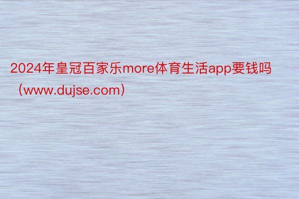 2024年皇冠百家乐more体育生活app要钱吗（www.dujse.com）