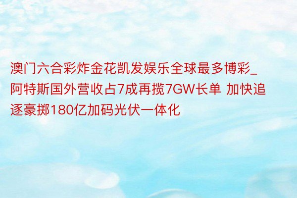 澳门六合彩炸金花凯发娱乐全球最多博彩_阿特斯国外营收占7成再揽7GW长单 加快追逐豪掷180亿加码光伏一体化