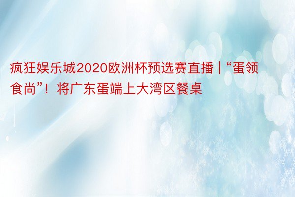 疯狂娱乐城2020欧洲杯预选赛直播 | “蛋领食尚”！将广东蛋端上大湾区餐桌