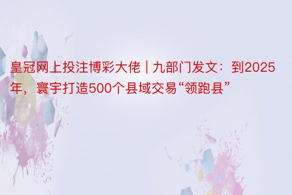 皇冠网上投注博彩大佬 | 九部门发文：到2025年，寰宇打造500个县域交易“领跑县”