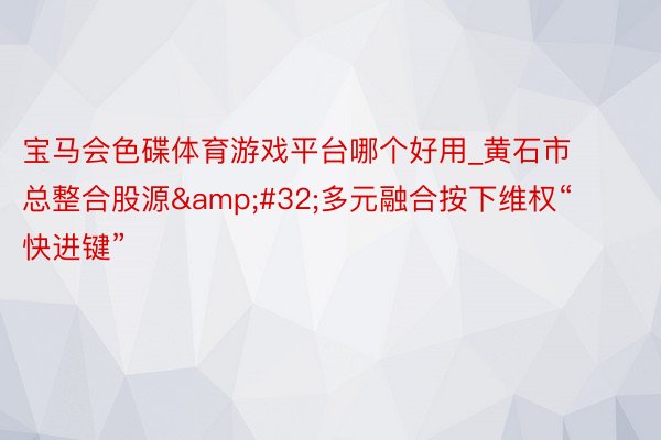 宝马会色碟体育游戏平台哪个好用_黄石市总整合股源&#32;多元融合按下维权“快进键”