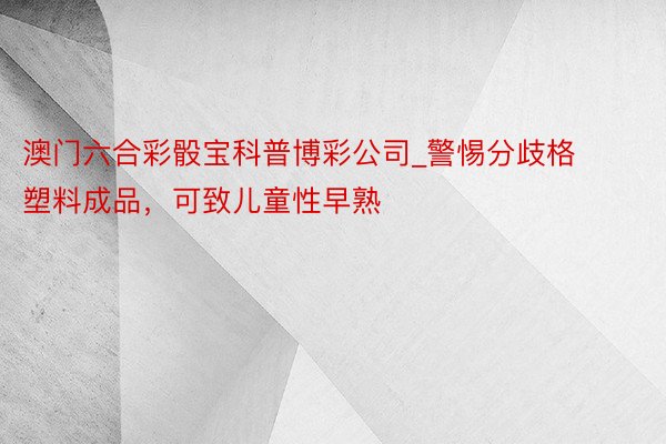 澳门六合彩骰宝科普博彩公司_警惕分歧格塑料成品，可致儿童性早熟