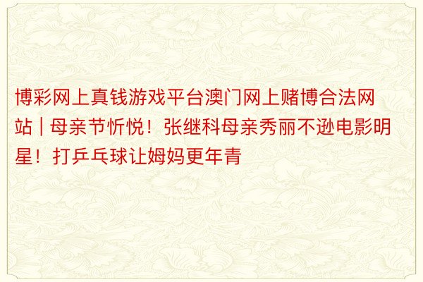 博彩网上真钱游戏平台澳门网上赌博合法网站 | 母亲节忻悦！张继科母亲秀丽不逊电影明星！打乒乓球让姆妈更年青