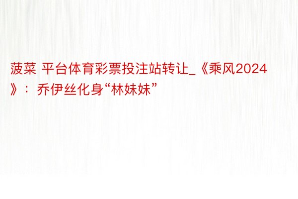菠菜 平台体育彩票投注站转让_《乘风2024》：乔伊丝化身“林妹妹”