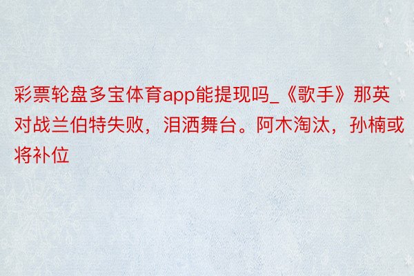 彩票轮盘多宝体育app能提现吗_《歌手》那英对战兰伯特失败，泪洒舞台。阿木淘汰，孙楠或将补位