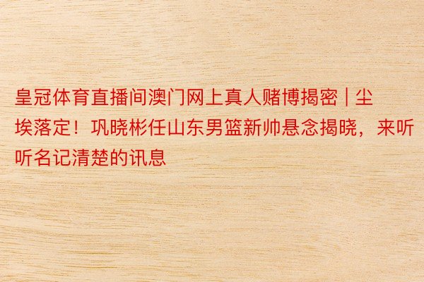 皇冠体育直播间澳门网上真人赌博揭密 | 尘埃落定！巩晓彬任山东男篮新帅悬念揭晓，来听听名记清楚的讯息