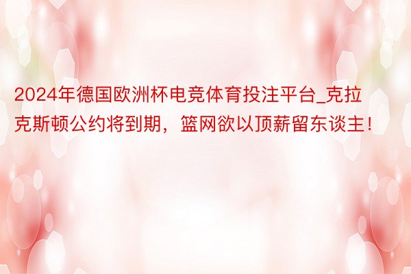 2024年德国欧洲杯电竞体育投注平台_克拉克斯顿公约将到期，篮网欲以顶薪留东谈主！