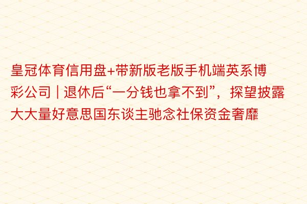 皇冠体育信用盘+带新版老版手机端英系博彩公司 | 退休后“一分钱也拿不到”，探望披露大大量好意思国东谈主驰念社保资金奢靡