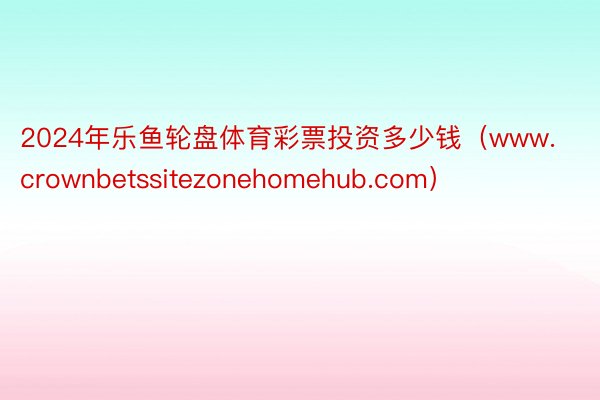 2024年乐鱼轮盘体育彩票投资多少钱（www.crownbetssitezonehomehub.com）