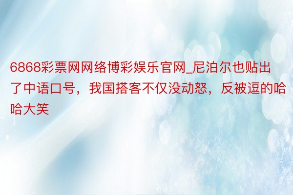 6868彩票网网络博彩娱乐官网_尼泊尔也贴出了中语口号，我国搭客不仅没动怒，反被逗的哈哈大笑