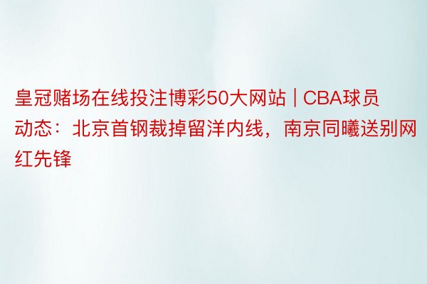皇冠赌场在线投注博彩50大网站 | CBA球员动态：北京首钢裁掉留洋内线，南京同曦送别网红先锋